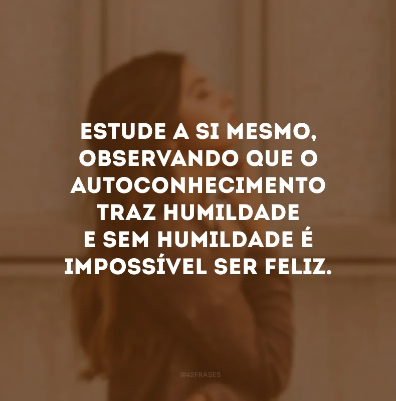 Estude a si mesmo, observando que o autoconhecimento traz humildade e sem humildade é impossível ser feliz. 