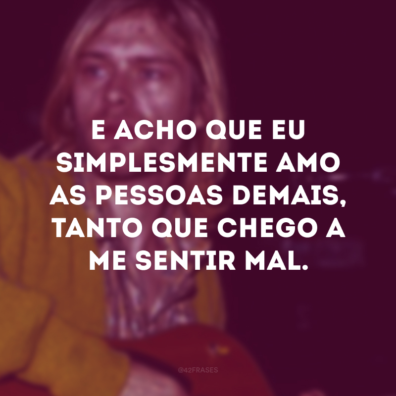 E acho que eu simplesmente amo as pessoas demais, tanto que chego a me sentir mal.