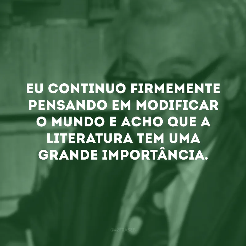 Eu continuo firmemente pensando em modificar o mundo e acho que a literatura tem uma grande importância.