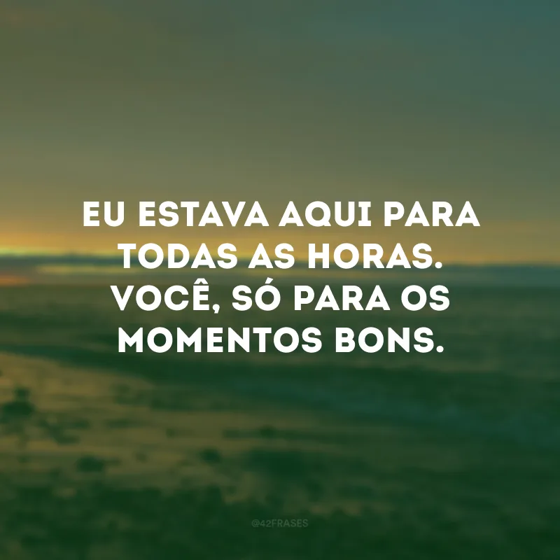 Eu estava aqui para todas as horas. Você, só para os momentos bons. 