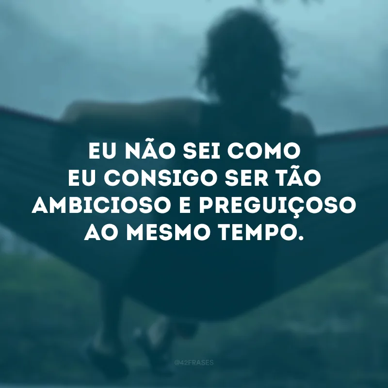 Eu não sei como eu consigo ser tão ambicioso e preguiçoso ao mesmo tempo. 