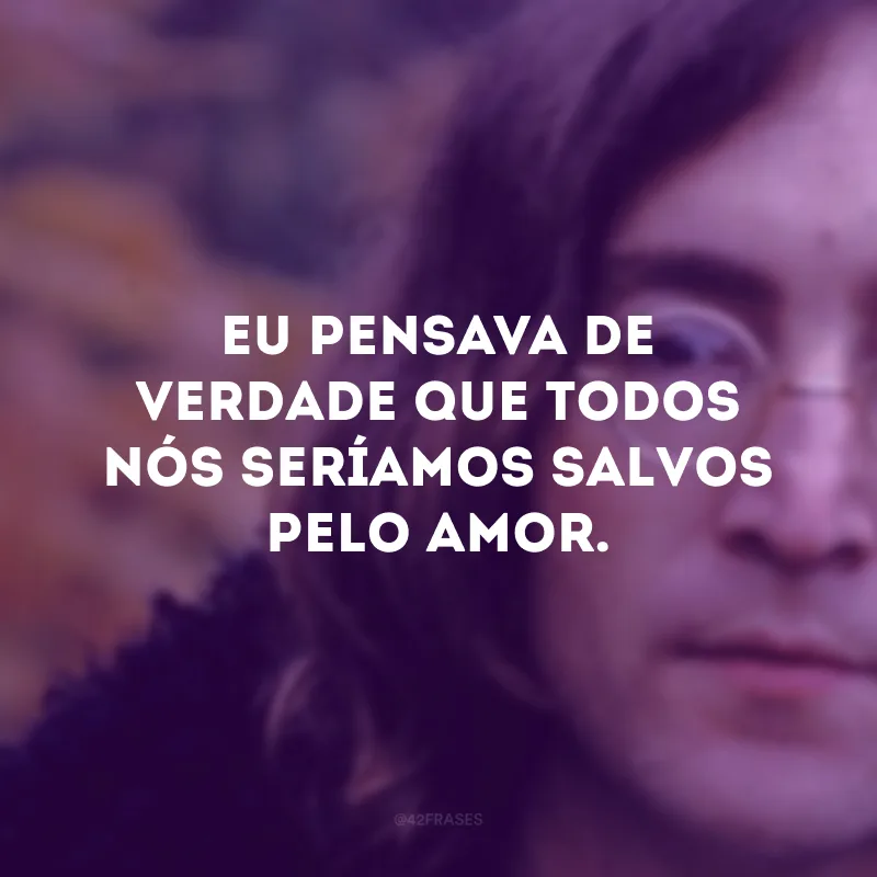 Eu pensava de verdade que todos nós seríamos salvos pelo amor.