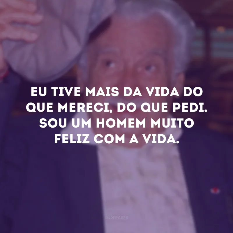 Eu tive mais da vida do que mereci, do que pedi. Sou um homem muito feliz com a vida.