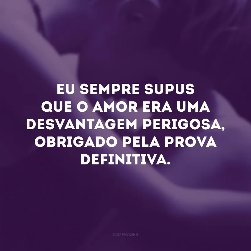 Eu sempre supus que o amor era uma desvantagem perigosa, obrigado pela prova definitiva.