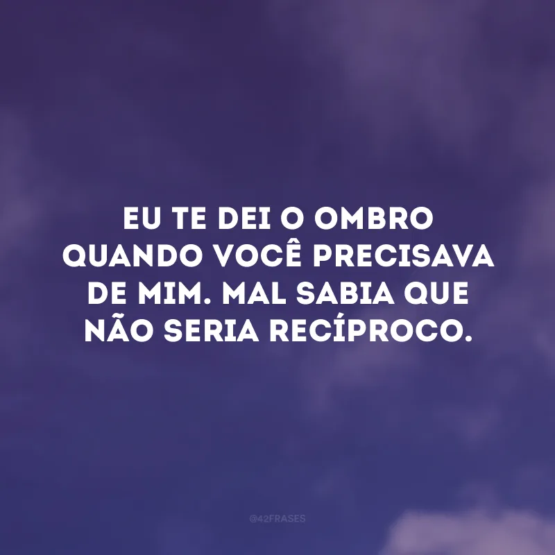 Eu te dei o ombro quando você precisava de mim. Mal sabia que não seria recíproco.
