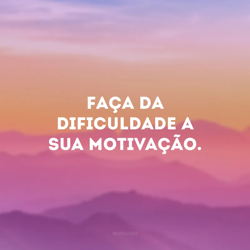 Faça da dificuldade a sua motivação. 