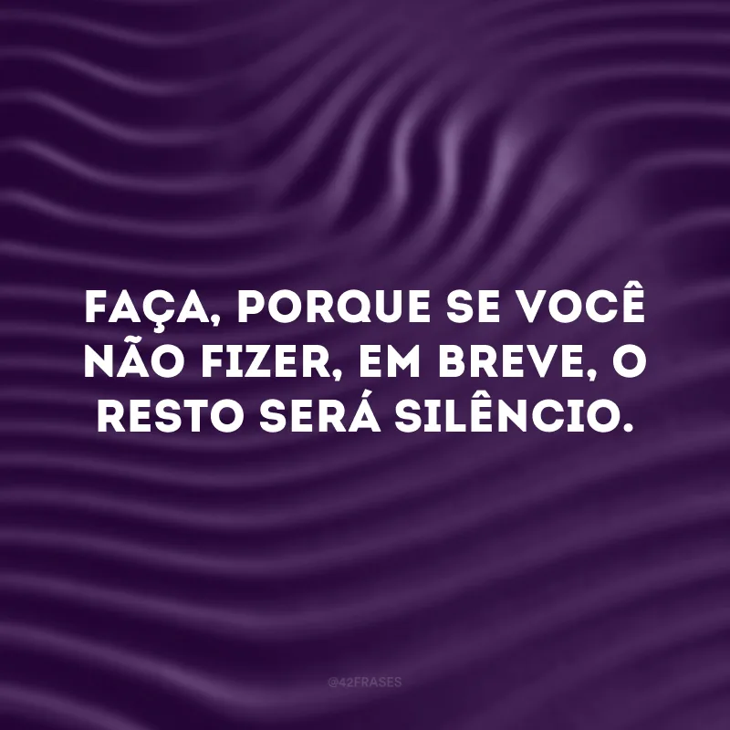 Faça, porque se você não fizer, em breve, o resto será silêncio.