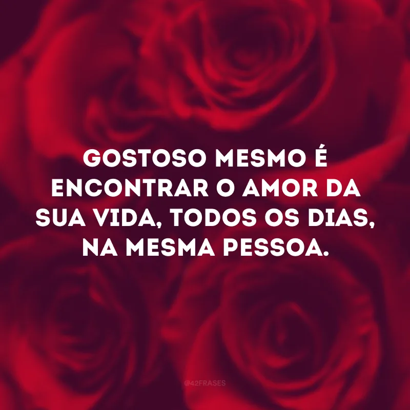 Gostoso mesmo é encontrar o amor da sua vida, todos os dias, na mesma pessoa. 