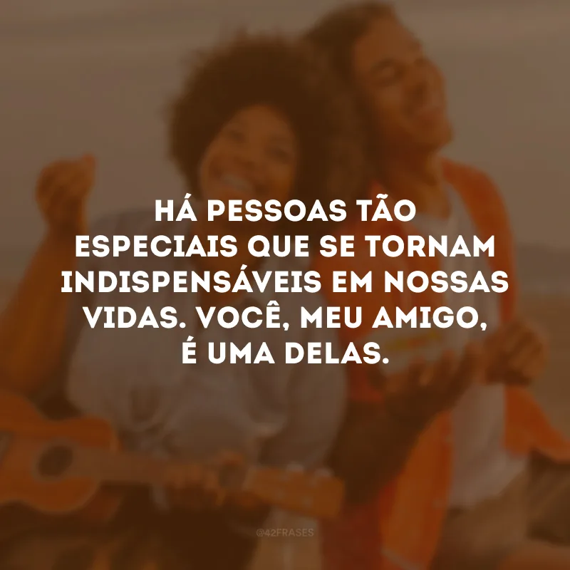 Há pessoas tão especiais que se tornam indispensáveis em nossas vidas. Você, meu amigo, é uma delas.