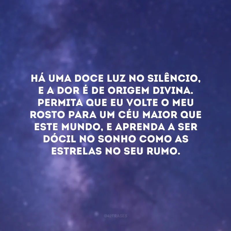 Há uma doce luz no silêncio, e a dor é de origem divina. Permita que eu volte o meu rosto para um céu maior que este mundo, e aprenda a ser dócil no sonho como as estrelas no seu rumo.
