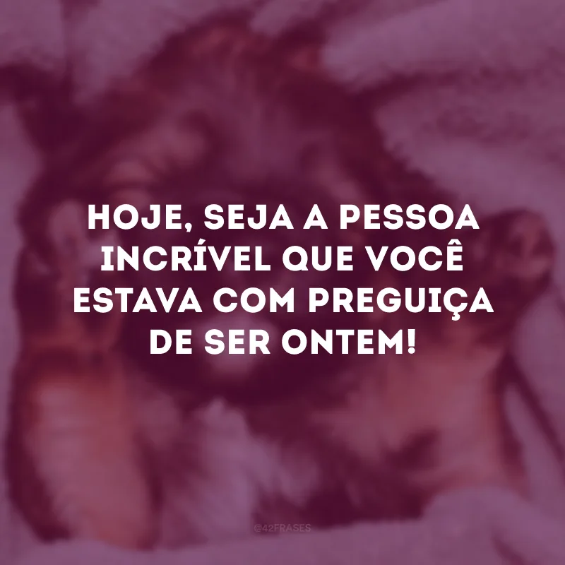 Hoje, seja a pessoa incrível que você estava com preguiça de ser ontem!