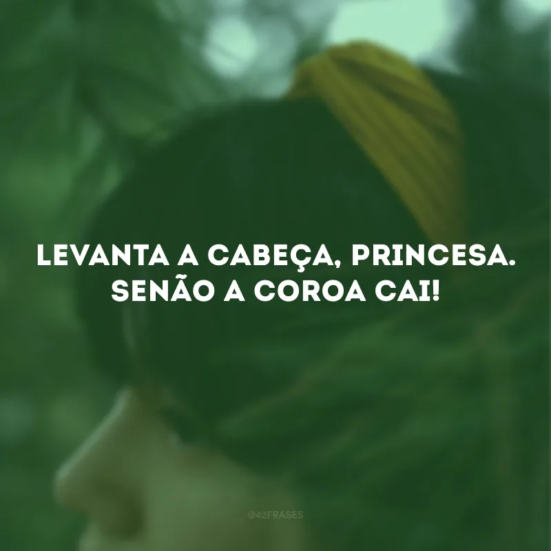 Levanta a cabeça, princesa. Senão a coroa cai!