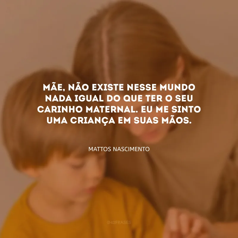 Mãe, não existe nesse mundo nada igual do que ter o seu carinho maternal. Eu me sinto uma criança em suas mãos.