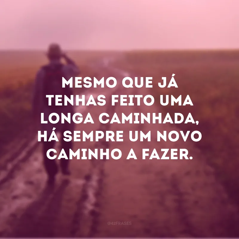 Mesmo que já tenhas feito uma longa caminhada, há sempre um novo caminho a fazer. 