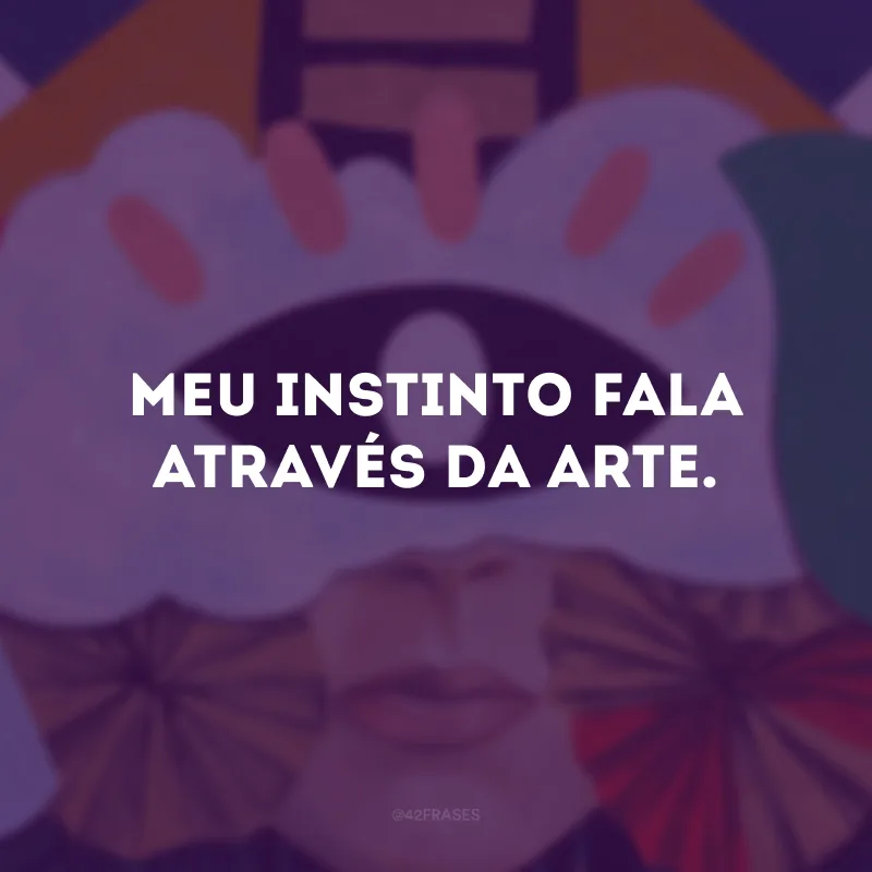 Meu instinto fala através da arte. 