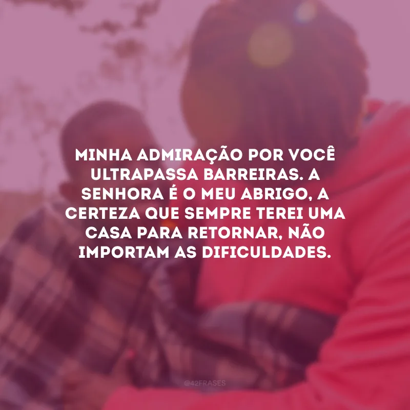 Minha admiração por você ultrapassa barreiras. A senhora é o meu abrigo, a certeza que sempre terei uma casa para retornar, não importam as dificuldades.