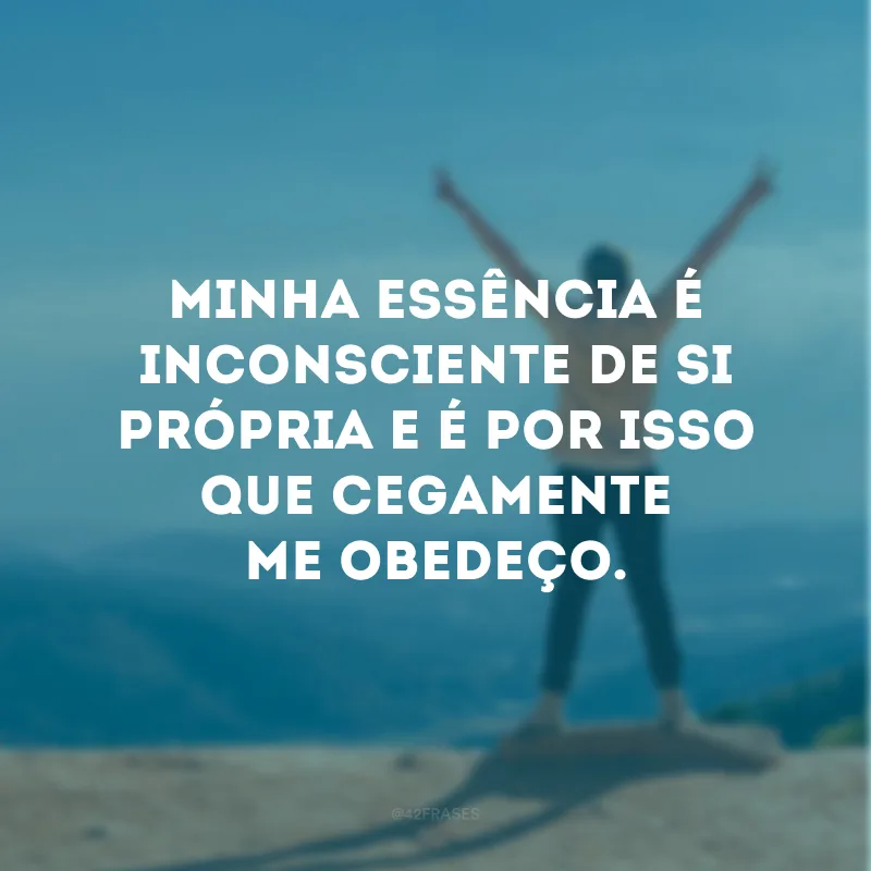 Minha essência é inconsciente de si própria e é por isso que cegamente me obedeço.
