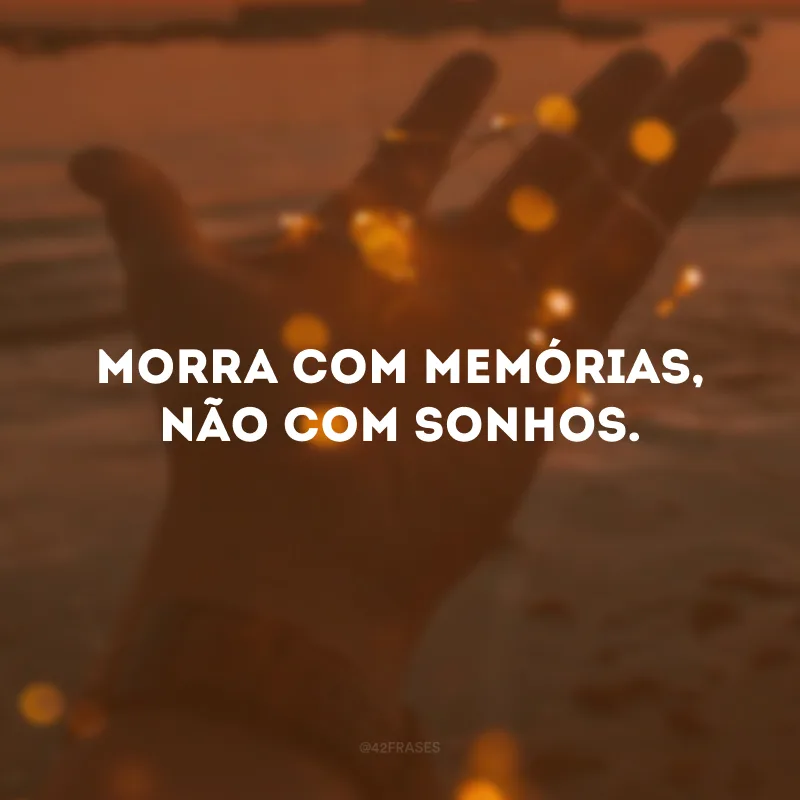 Morra com memórias, não com sonhos. 