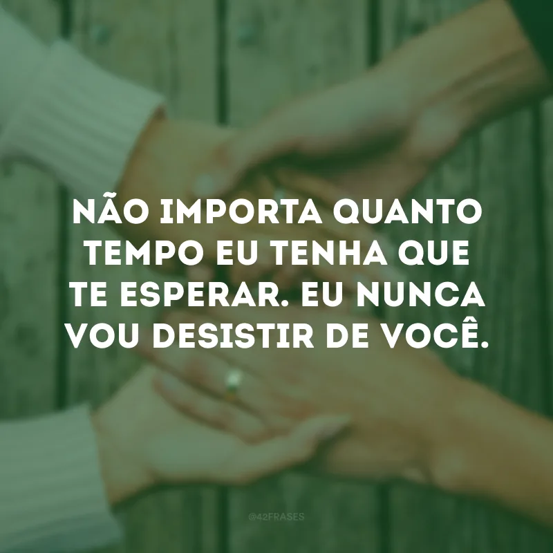 Não importa quanto tempo eu tenha que te esperar. Eu nunca vou desistir de você. 
