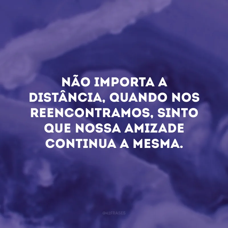 Não importa a distância, quando nos reencontramos, sinto que nossa amizade continua a mesma.