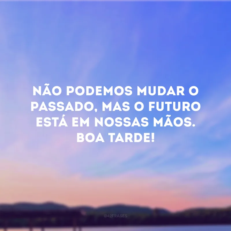 Não podemos mudar o passado, mas o futuro está em nossas mãos. Boa tarde!