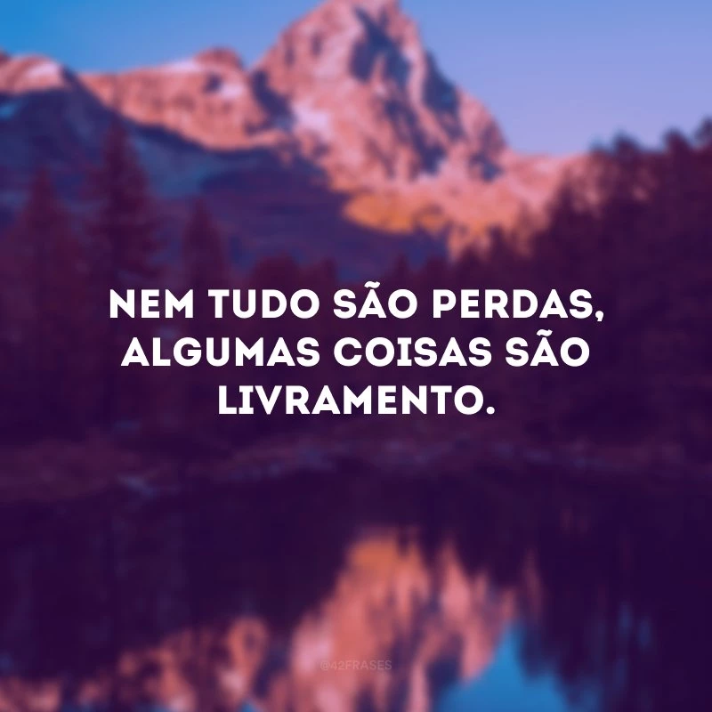 Nem tudo são perdas, algumas coisas são livramento. 