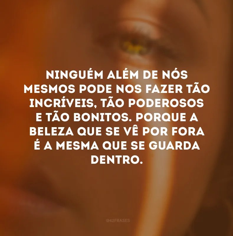 Ninguém além de nós mesmos pode nos fazer tão incríveis, tão poderosos e tão bonitos. Porque a beleza que se vê por fora é a mesma que se guarda dentro. 