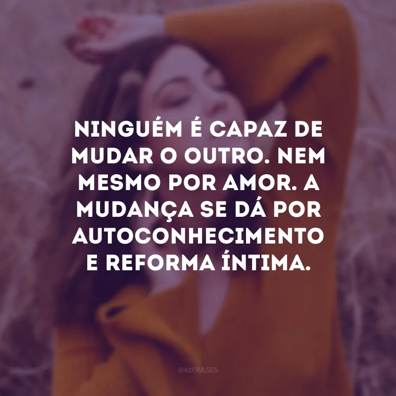 Ninguém é capaz de mudar o outro. Nem mesmo por amor. A mudança se dá por autoconhecimento e reforma íntima. 