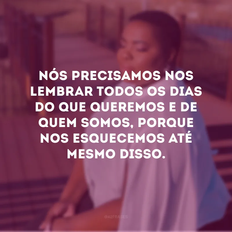 Nós precisamos nos lembrar todos os dias do que queremos e de quem somos, porque nos esquecemos até mesmo disso. 
