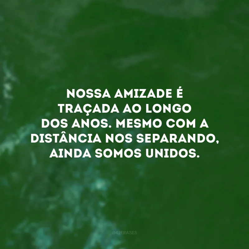 Nossa amizade é traçada ao longo dos anos. Mesmo com a distância nos separando, ainda somos unidos.