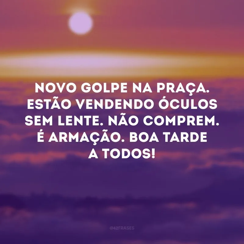 Novo golpe na praça. Estão vendendo óculos sem lente. Não comprem. É armação. Boa tarde a todos! 