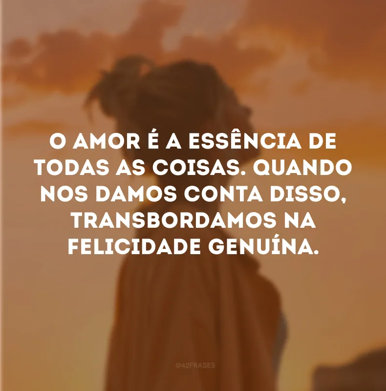 O amor é a essência de todas as coisas. Quando nos damos conta disso, transbordamos na felicidade genuína.