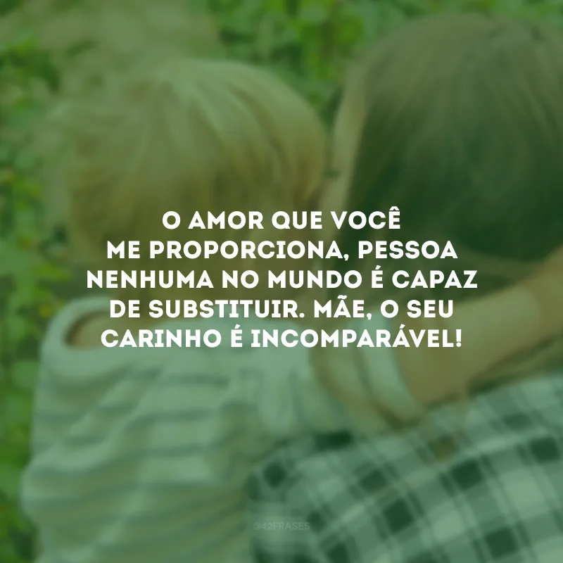 O amor que você me proporciona, pessoa nenhuma no mundo é capaz de substituir. Mãe, o seu carinho é incomparável!