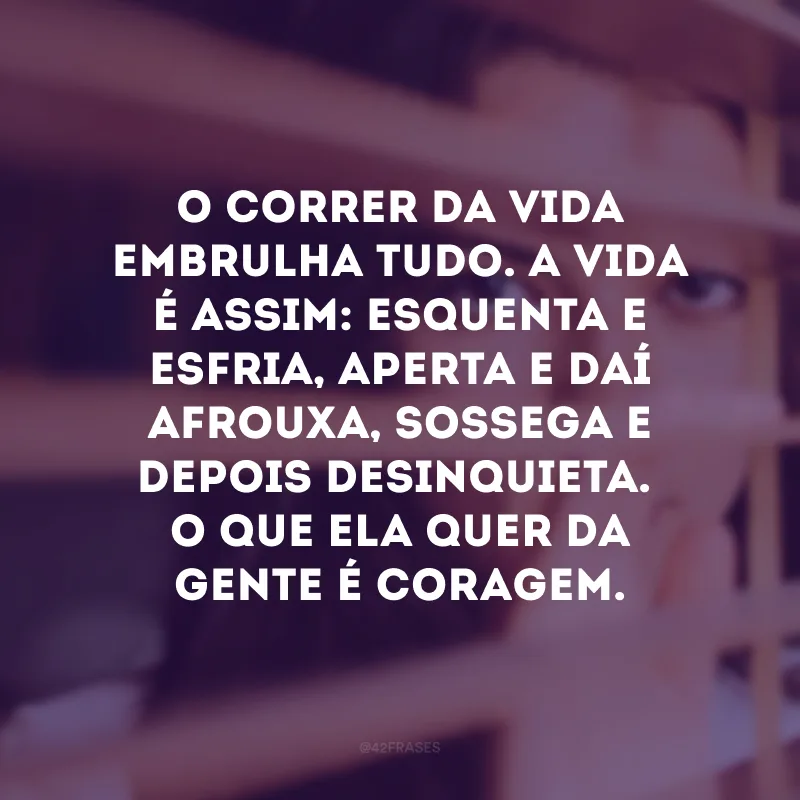 O correr da vida embrulha tudo. A vida é assim: esquenta e esfria, aperta e daí afrouxa, sossega e depois desinquieta.O que ela quer da gente é coragem.