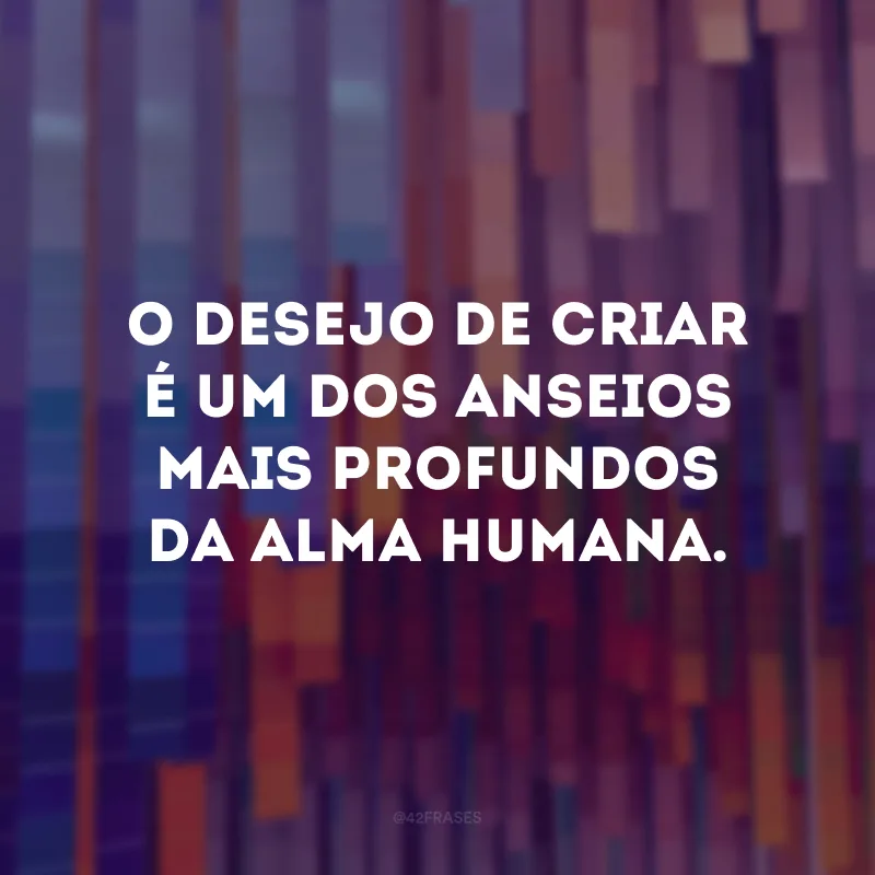 O desejo de criar é um dos anseios mais profundos da alma humana.
