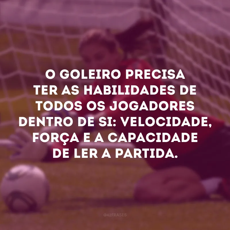 O goleiro precisa ter as habilidades de todos os jogadores dentro de si: velocidade, força e a capacidade de ler a partida.