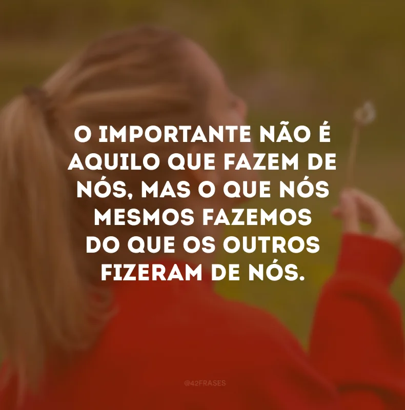 O importante não é aquilo que fazem de nós, mas o que nós mesmos fazemos do que os outros fizeram de nós.