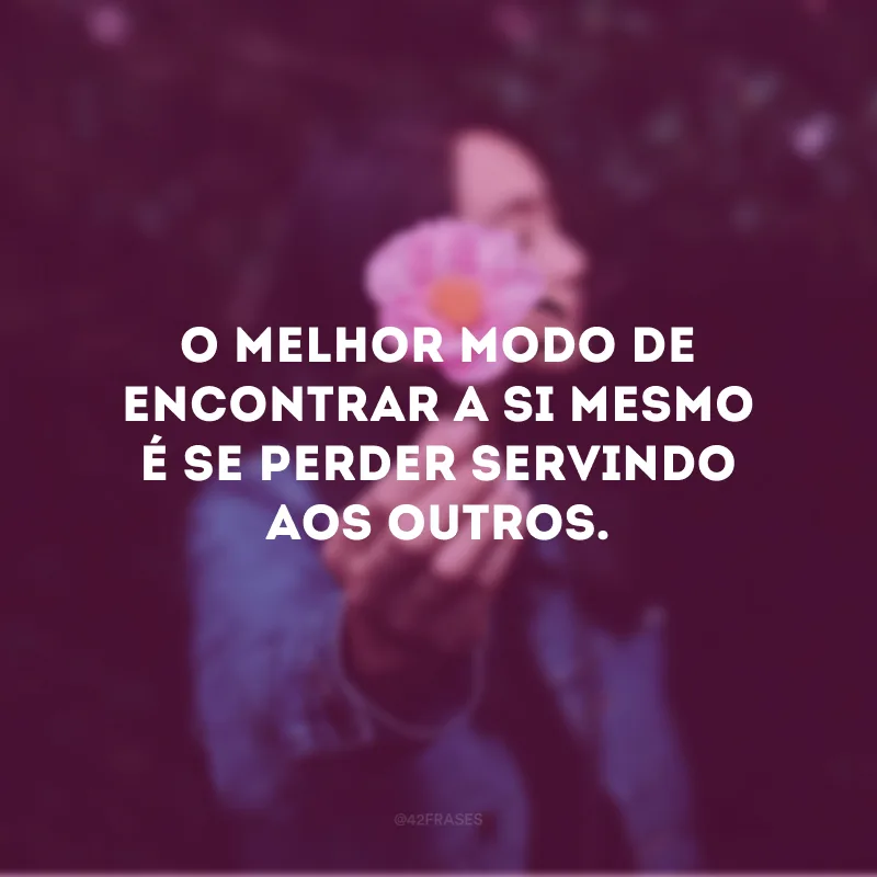 O melhor modo de encontrar a si mesmo é se perder servindo aos outros.