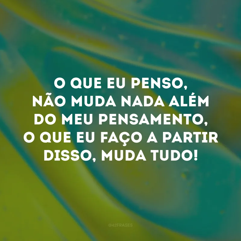 O que eu penso, não muda nada além do meu pensamento, o que eu faço a partir disso, muda tudo!