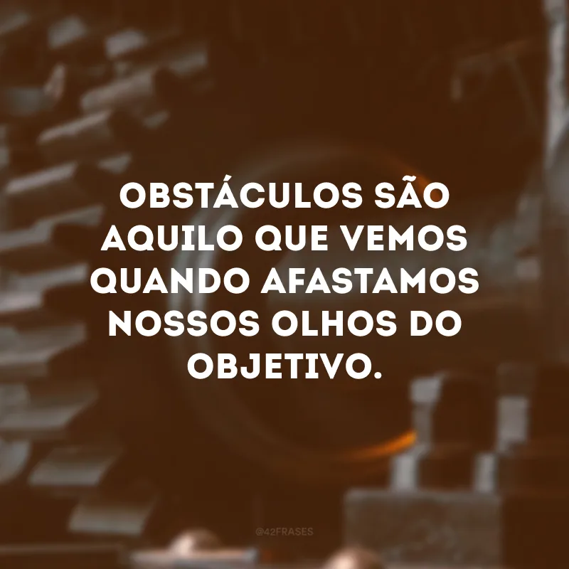 Obstáculos são aquilo que vemos quando afastamos nossos olhos do objetivo.