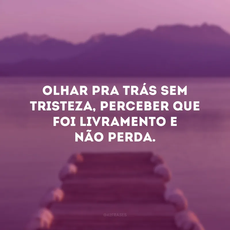 Olhar pra trás sem tristeza, perceber que foi livramento e não perda.