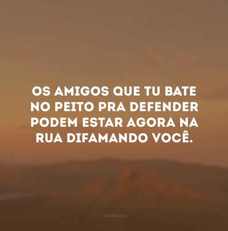 Os amigos que tu bate no peito pra defender podem estar agora na rua difamando você.