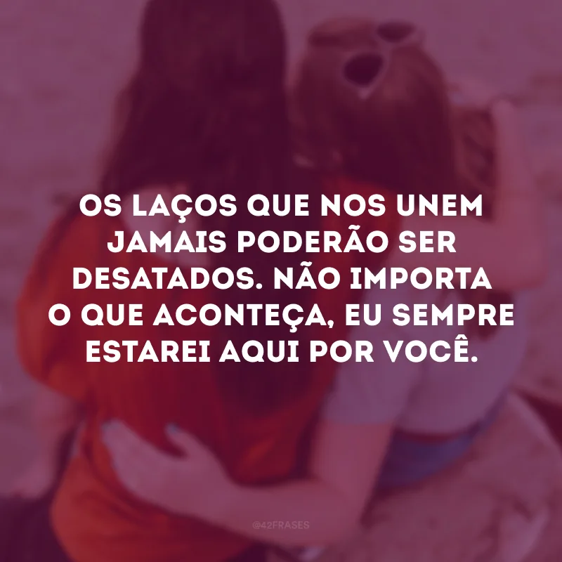 Os laços que nos unem jamais poderão ser desatados. Não importa o que aconteça, eu sempre estarei aqui por você. 