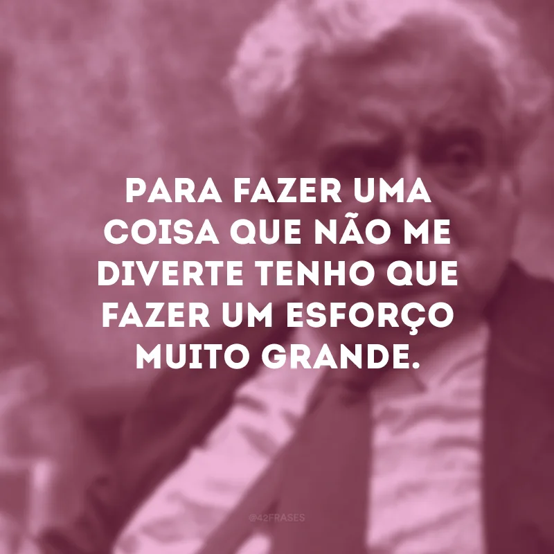 Para fazer uma coisa que não me diverte tenho que fazer um esforço muito grande.