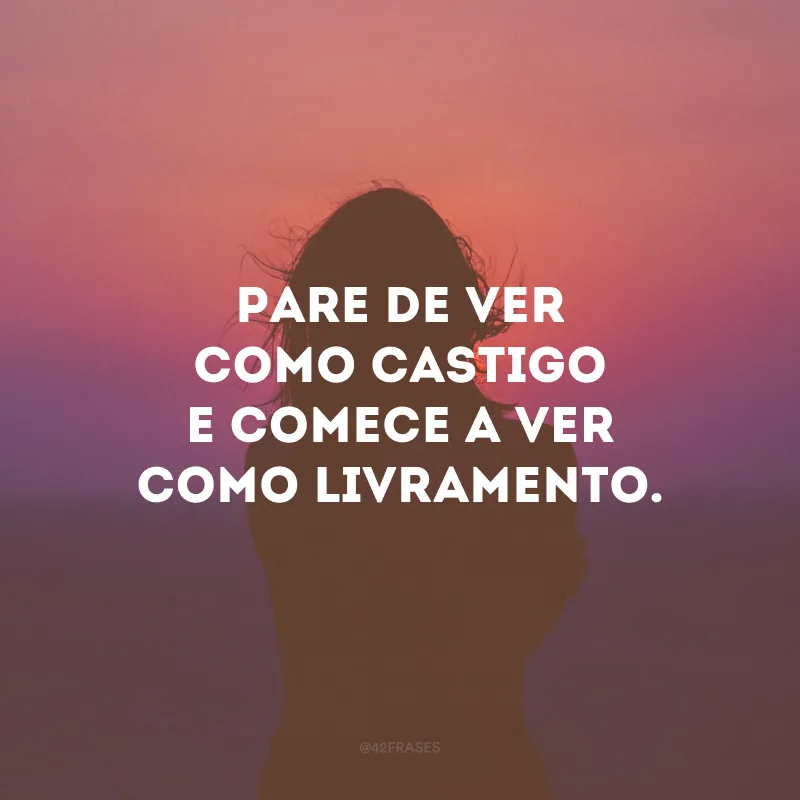 Pare de ver como castigo e comece a ver como livramento.