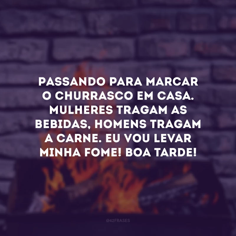 Passando para marcar o churrasco em casa. Mulheres tragam as bebidas, homens tragam a carne. Eu vou levar minha fome! Boa tarde!