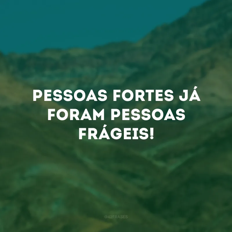 Pessoas fortes já foram pessoas frágeis!