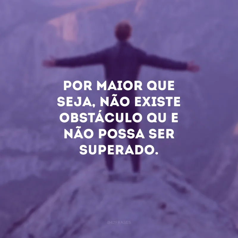 Por maior que seja, não existe obstáculo que não possa ser superado.