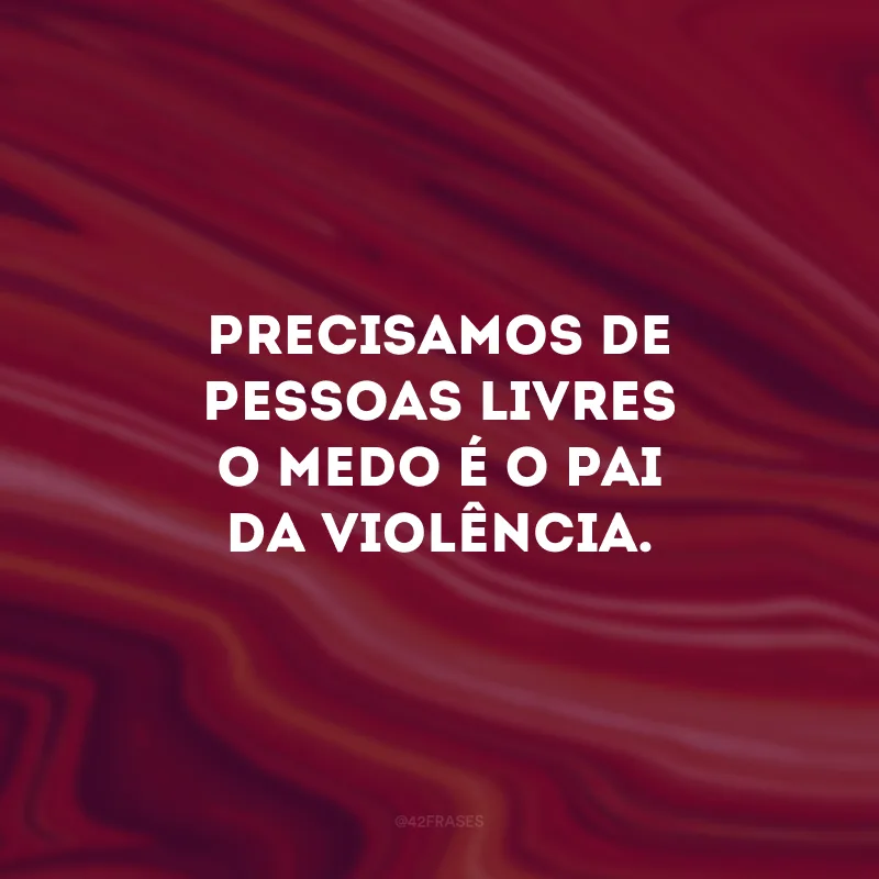 Precisamos de pessoas livres, o medo é o pai da violência.