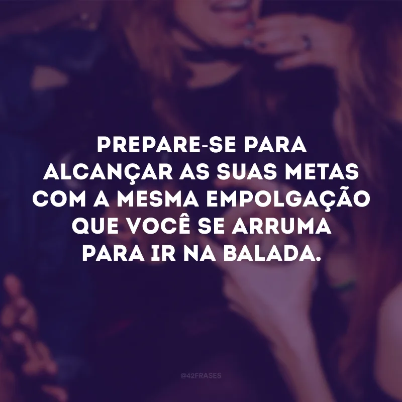 Prepare-se para alcançar as suas metas com a mesma empolgação que você se arruma para ir na balada. 